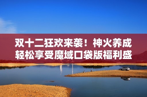 雙十二狂歡來襲！神火養(yǎng)成輕松享受魔域口袋版福利盛宴