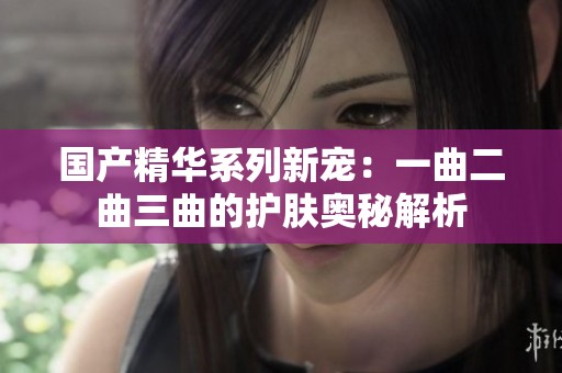 國產(chǎn)精華系列新寵：一曲二曲三曲的護(hù)膚奧秘解析