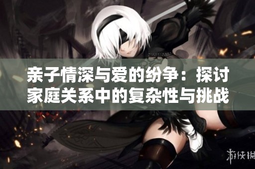 親子情深與愛的紛爭：探討家庭關(guān)系中的復(fù)雜性與挑戰(zhàn)