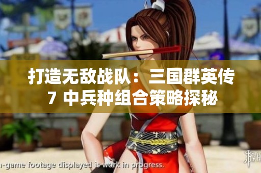 打造無敵戰(zhàn)隊(duì)：三國(guó)群英傳 7 中兵種組合策略探秘