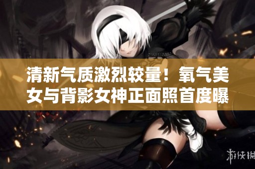 清新氣質(zhì)激烈較量！氧氣美女與背影女神正面照首度曝光
