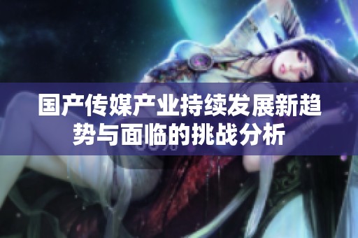 國(guó)產(chǎn)傳媒產(chǎn)業(yè)持續(xù)發(fā)展新趨勢(shì)與面臨的挑戰(zhàn)分析
