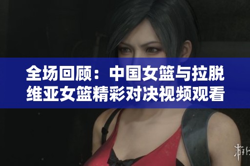 全場(chǎng)回顧：中國(guó)女籃與拉脫維亞女籃精彩對(duì)決視頻觀看