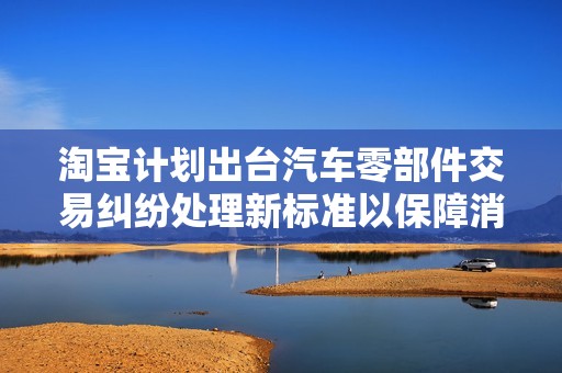 淘寶計(jì)劃出臺(tái)汽車零部件交易糾紛處理新標(biāo)準(zhǔn)以保障消費(fèi)者權(quán)益
