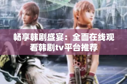 暢享韓劇盛宴：全面在線觀看韓劇tv平臺推薦