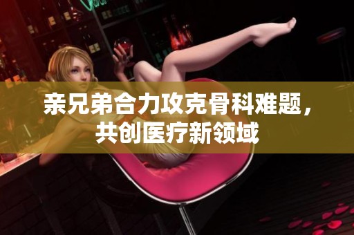 親兄弟合力攻克骨科難題，共創(chuàng)醫(yī)療新領(lǐng)域