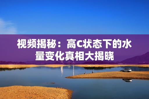 視頻揭秘：高C狀態(tài)下的水量變化真相大揭曉