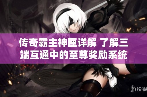 傳奇霸主神匣詳解 了解三端互通中的至尊獎(jiǎng)勵(lì)系統(tǒng)