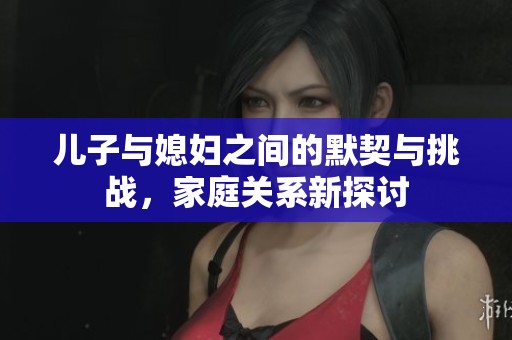 兒子與媳婦之間的默契與挑戰(zhàn)，家庭關(guān)系新探討
