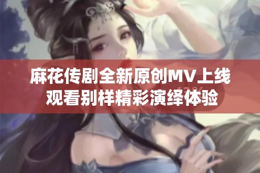 麻花傳劇全新原創(chuàng)MV上線 觀看別樣精彩演繹體驗