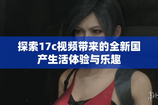 探索17c視頻帶來的全新國產(chǎn)生活體驗與樂趣 探索17c視頻帶來的全新國產(chǎn)生活體驗與樂趣