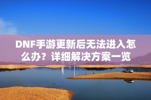 DNF手游更新后無法進入怎么辦？詳細解決方案一覽