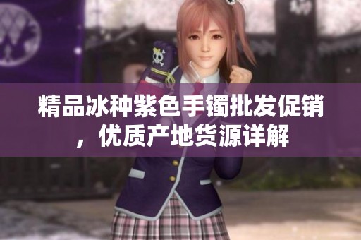精品冰種紫色手鐲批發(fā)促銷，優(yōu)質(zhì)產(chǎn)地貨源詳解
