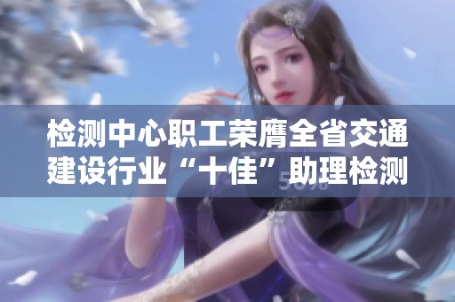 檢測中心職工榮膺全省交通建設(shè)行業(yè)“十佳”助理檢測師稱號