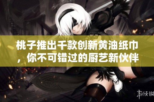 桃子推出千款創(chuàng)新黃油紙巾，你不可錯過的廚藝新伙伴