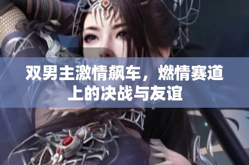 雙男主激情飆車，燃情賽道上的決戰(zhàn)與友誼