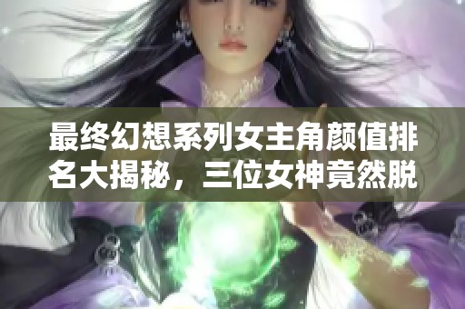 最終幻想系列女主角顏值排名大揭秘，三位女神竟然脫穎而出