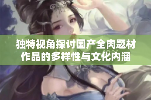 獨(dú)特視角探討國產(chǎn)全肉題材作品的多樣性與文化內(nèi)涵
