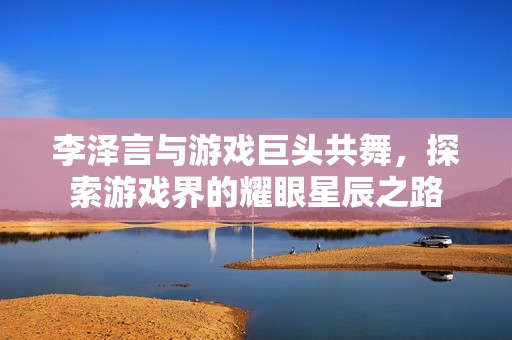 李澤言與游戲巨頭共舞，探索游戲界的耀眼星辰之路