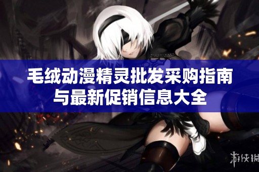 毛絨動(dòng)漫精靈批發(fā)采購(gòu)指南與最新促銷信息大全