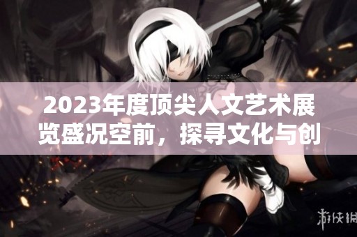 2023年度頂尖人文藝術(shù)展覽盛況空前，探尋文化與創(chuàng)意交匯