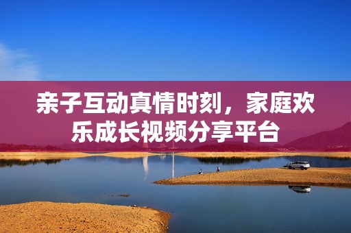 親子互動真情時刻，家庭歡樂成長視頻分享平臺