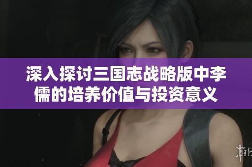 深入探討三國志戰(zhàn)略版中李儒的培養(yǎng)價值與投資意義