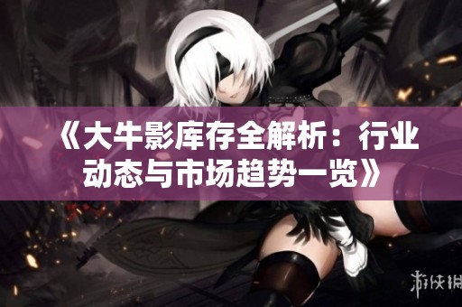 《大牛影庫存全解析：行業(yè)動態(tài)與市場趨勢一覽》