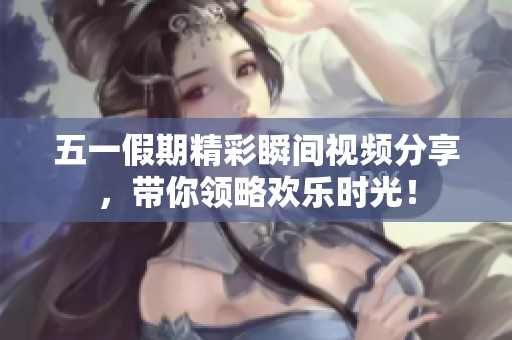 五一假期精彩瞬間視頻分享，帶你領(lǐng)略歡樂時光！