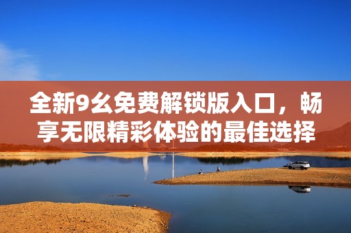 全新9幺免費(fèi)解鎖版入口，暢享無(wú)限精彩體驗(yàn)的最佳選擇
