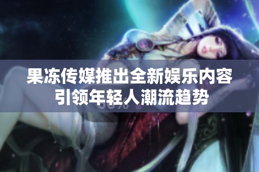 果凍傳媒推出全新娛樂內(nèi)容 引領(lǐng)年輕人潮流趨勢