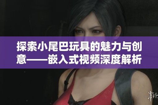 探索小尾巴玩具的魅力與創(chuàng)意——嵌入式視頻深度解析