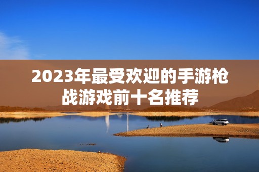2023年最受歡迎的手游槍戰(zhàn)游戲前十名推薦