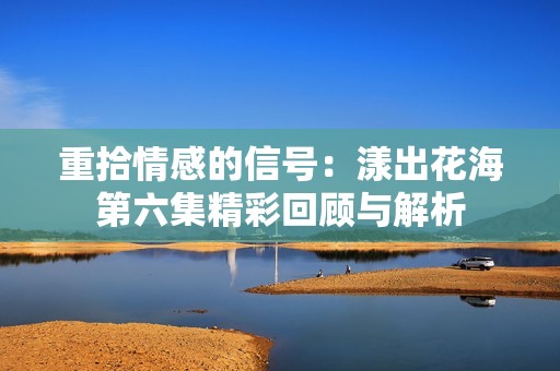 重拾情感的信號(hào)：漾出花海第六集精彩回顧與解析