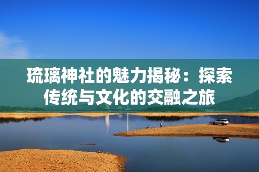 琉璃神社的魅力揭秘：探索傳統(tǒng)與文化的交融之旅