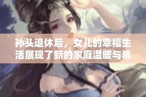 孫頭退休后，女兒的幸福生活展現(xiàn)了新的家庭溫暖與希望