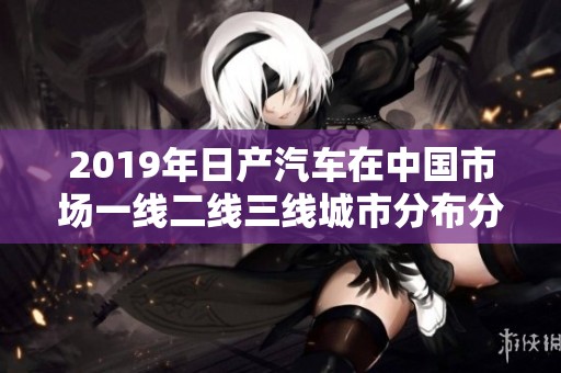 2019年日產(chǎn)汽車在中國市場一線二線三線城市分布分析
