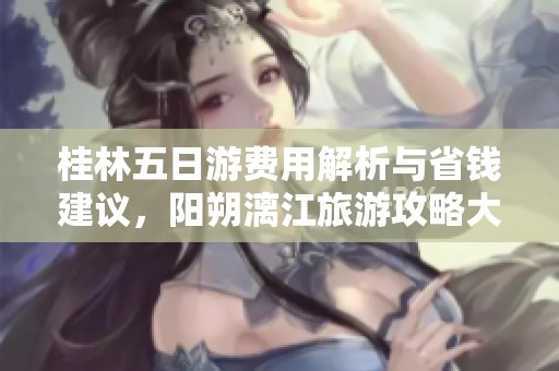 桂林五日游費用解析與省錢建議，陽朔漓江旅游攻略大揭秘