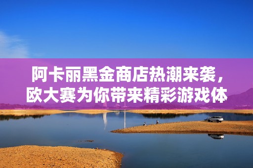 阿卡麗黑金商店熱潮來襲，歐大賽為你帶來精彩游戲體驗(yàn)