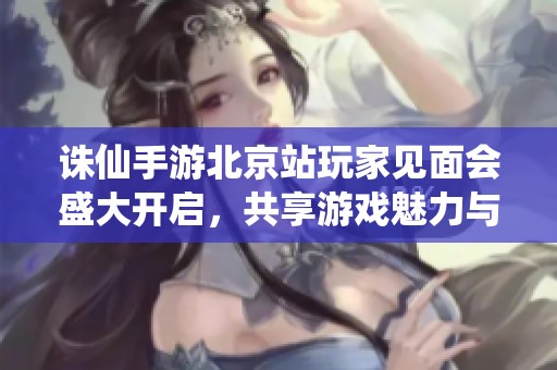 誅仙手游北京站玩家見面會盛大開啟，共享游戲魅力與樂趣
