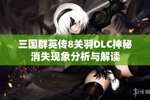 三國(guó)群英傳8關(guān)羽DLC神秘消失現(xiàn)象分析與解讀