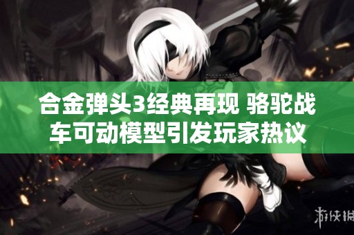 合金彈頭3經(jīng)典再現(xiàn) 駱駝戰(zhàn)車可動(dòng)模型引發(fā)玩家熱議