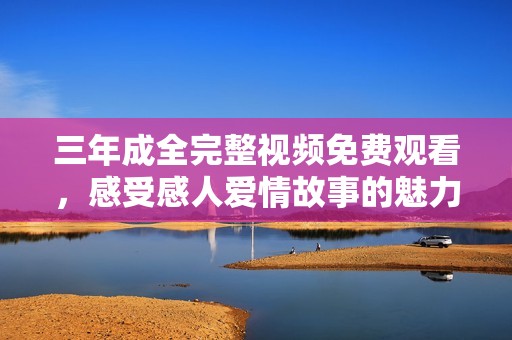 三年成全完整視頻免費(fèi)觀看，感受感人愛情故事的魅力