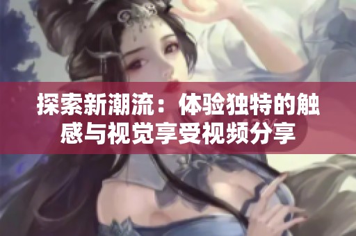 探索新潮流：體驗(yàn)獨(dú)特的觸感與視覺享受視頻分享