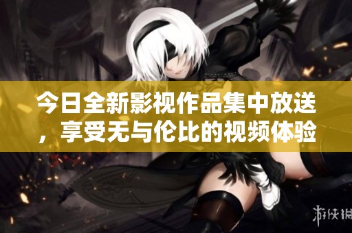 今日全新影視作品集中放送，享受無(wú)與倫比的視頻體驗(yàn)