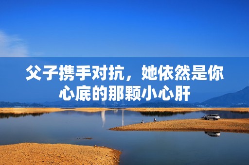 父子攜手對抗，她依然是你心底的那顆小心肝