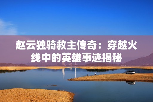 趙云獨(dú)騎救主傳奇：穿越火線中的英雄事跡揭秘