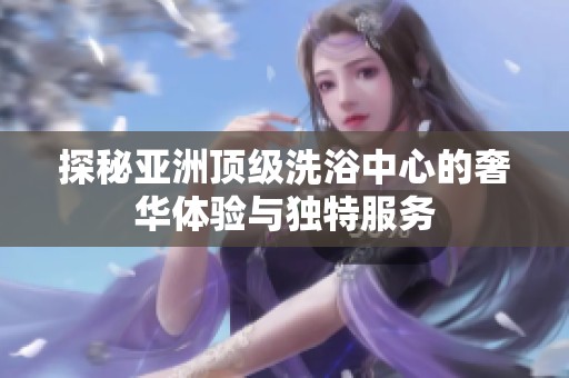 探秘亞洲頂級洗浴中心的奢華體驗(yàn)與獨(dú)特服務(wù)