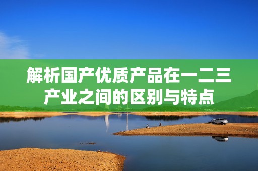 解析國(guó)產(chǎn)優(yōu)質(zhì)產(chǎn)品在一二三產(chǎn)業(yè)之間的區(qū)別與特點(diǎn)