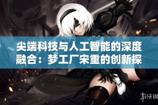 尖端科技與人工智能的深度融合:夢(mèng)工廠宋重的創(chuàng)新探索之路 尖端科技與人工智能的深度融合:夢(mèng)工廠宋重的創(chuàng)新探索之路